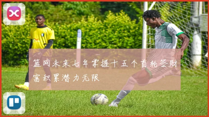 篮网未来七年掌握十五个首轮签财富积累潜力无限