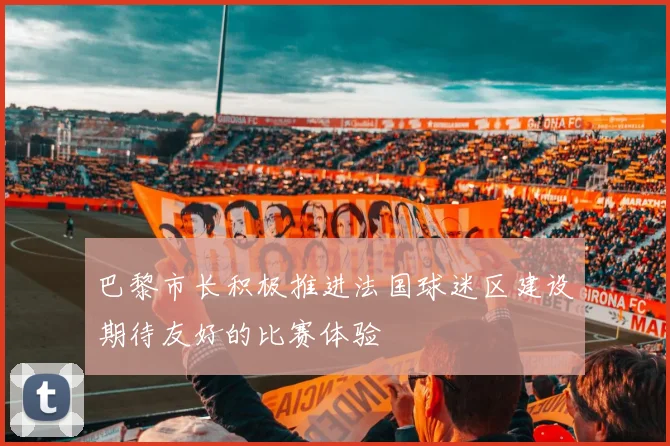 巴黎市长积极推进法国球迷区建设期待友好的比赛体验