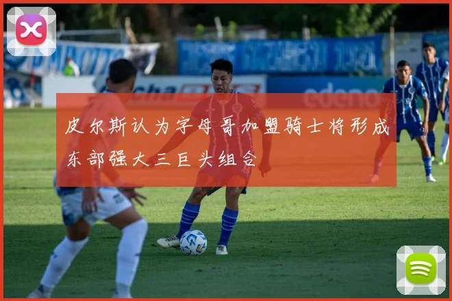 皮尔斯认为字母哥加盟骑士将形成东部强大三巨头组合