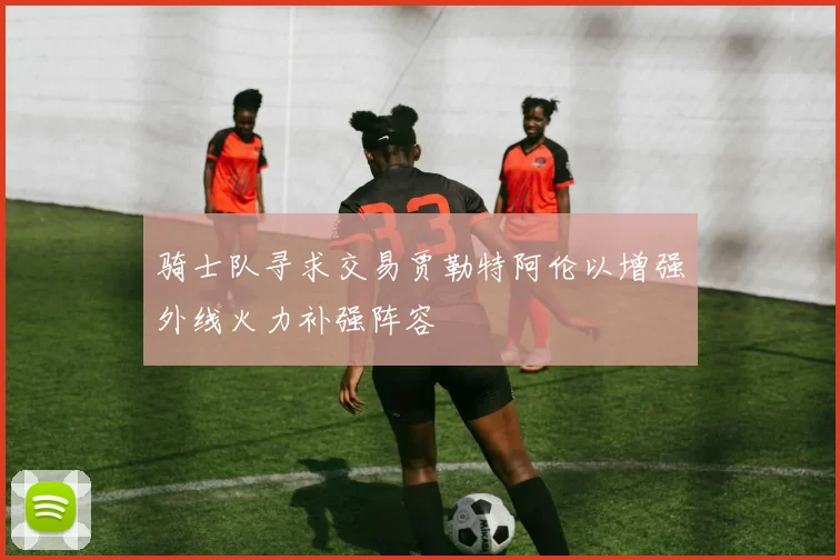 骑士队寻求交易贾勒特阿伦以增强外线火力补强阵容