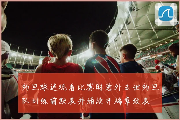 约旦球迷观看比赛时意外去世约旦队训练前默哀并诵读开端章致哀