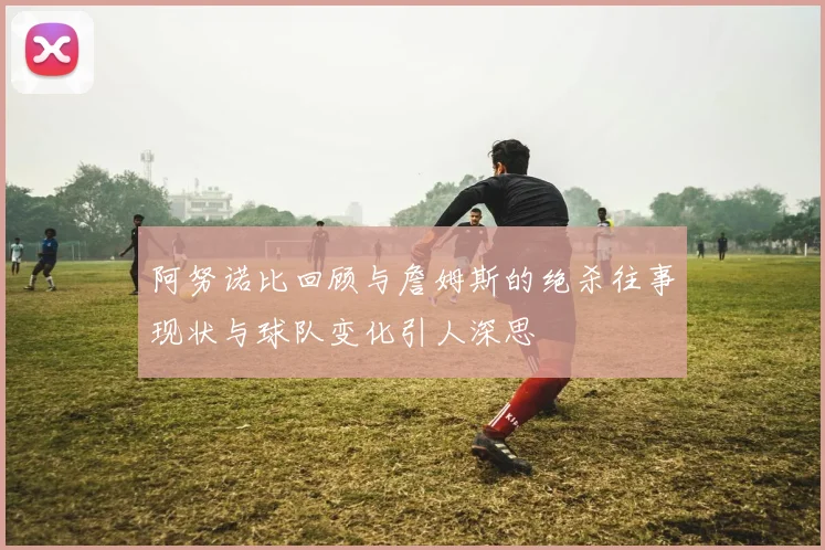 阿努诺比回顾与詹姆斯的绝杀往事现状与球队变化引人深思
