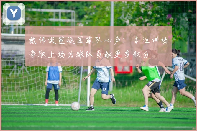 戴伟浚重返国家队心声：专注训练争取上场为球队贡献更多积分