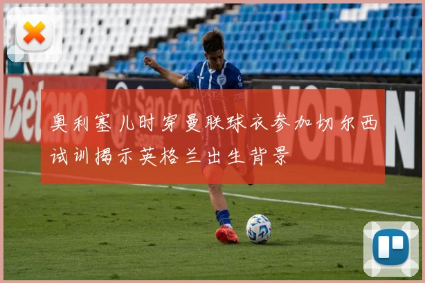 奥利塞儿时穿曼联球衣参加切尔西试训揭示英格兰出生背景