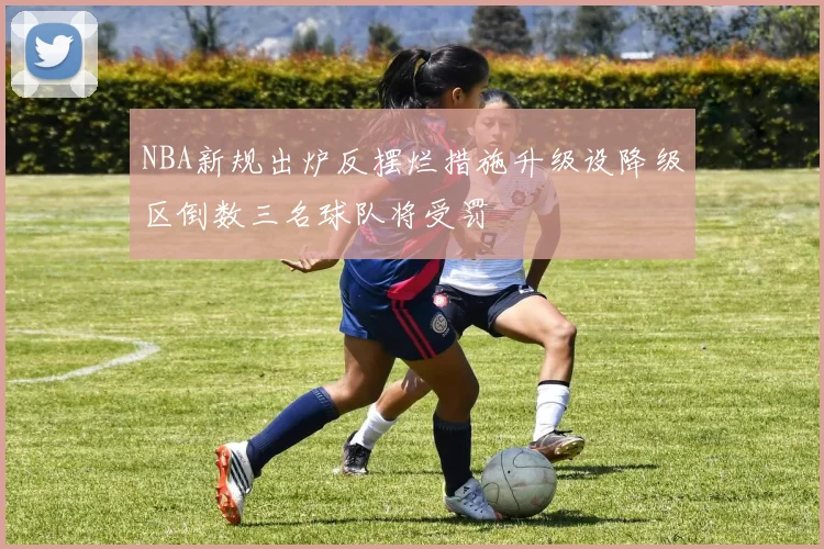 NBA新规出炉反摆烂措施升级设降级区倒数三名球队将受罚