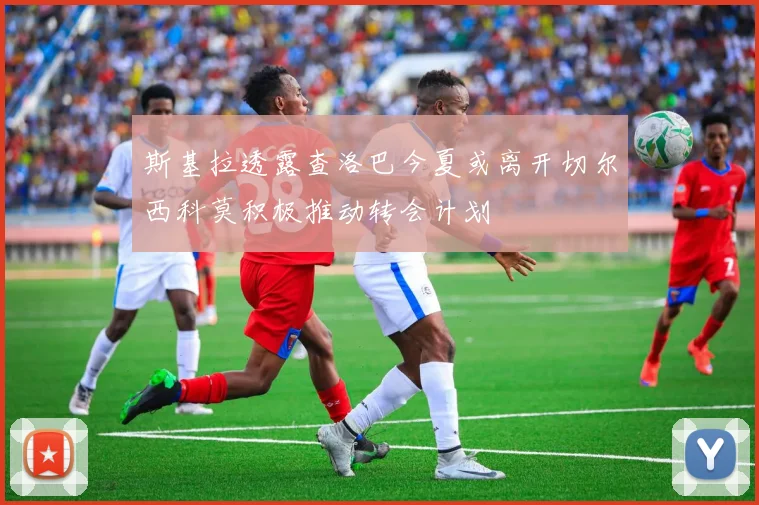 斯基拉透露查洛巴今夏或离开切尔西科莫积极推动转会计划