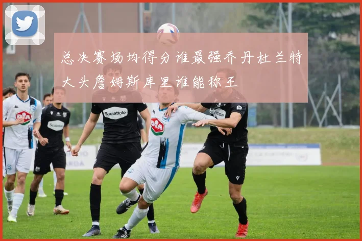 总决赛场均得分谁最强乔丹杜兰特大头詹姆斯库里谁能称王