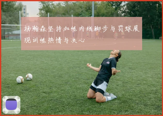 杨瀚森坚持加练内线脚步与罚球展现训练热情与决心