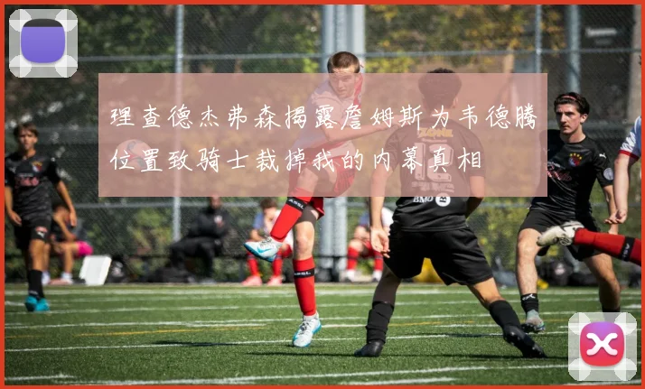理查德杰弗森揭露詹姆斯为韦德腾位置致骑士裁掉我的内幕真相